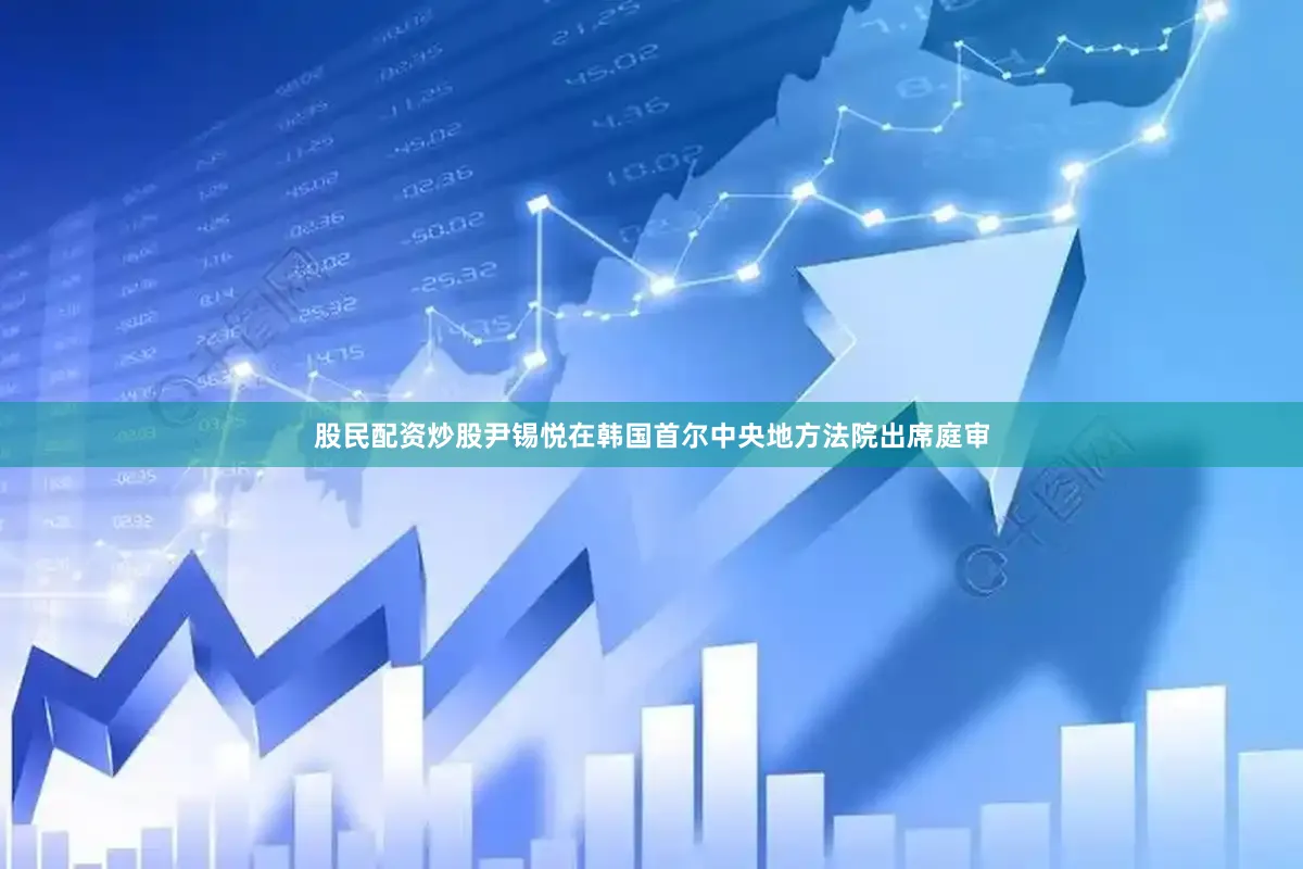 股民配资炒股尹锡悦在韩国首尔中央地方法院出席庭审