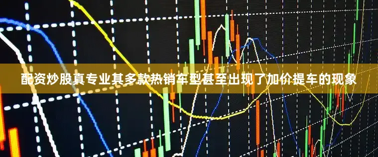 配资炒股真专业其多款热销车型甚至出现了加价提车的现象