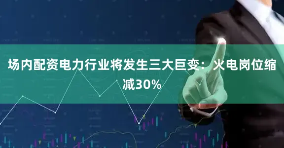 场内配资电力行业将发生三大巨变：火电岗位缩减30%