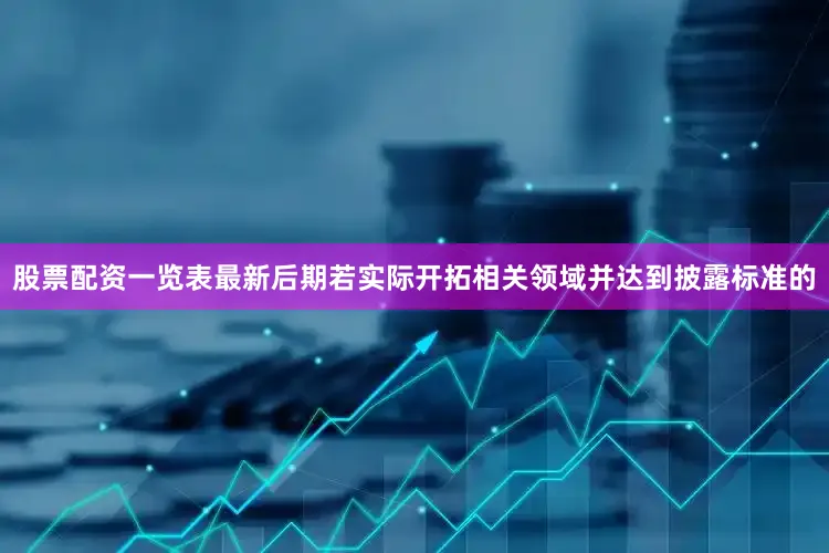 股票配资一览表最新后期若实际开拓相关领域并达到披露标准的