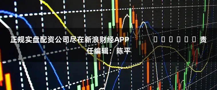 正规实盘配资公司尽在新浪财经APP            						责任编辑：陈平