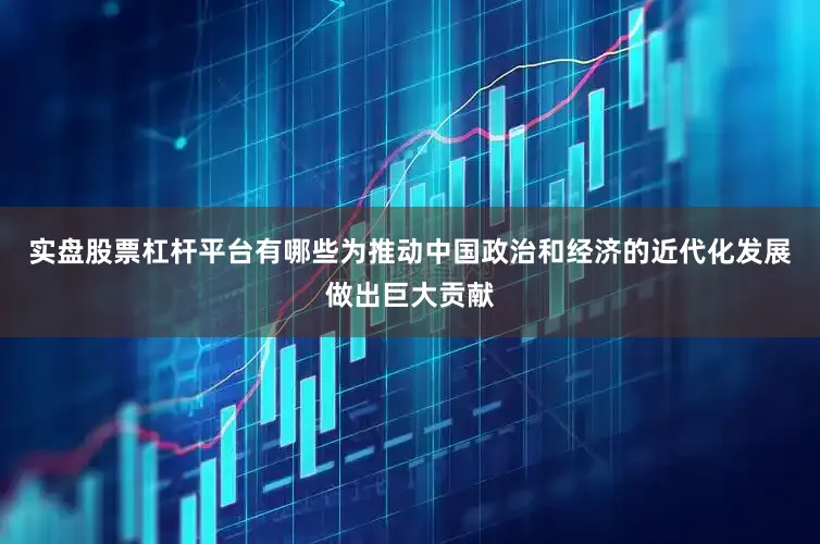 实盘股票杠杆平台有哪些为推动中国政治和经济的近代化发展做出巨大贡献