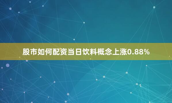 股市如何配资当日饮料概念上涨0.88%