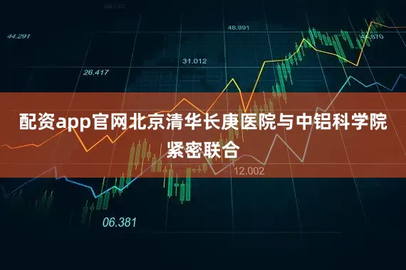 配资app官网北京清华长庚医院与中铝科学院紧密联合