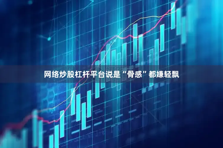 网络炒股杠杆平台说是“骨感”都嫌轻飘