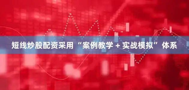 短线炒股配资采用 “案例教学 + 实战模拟” 体系